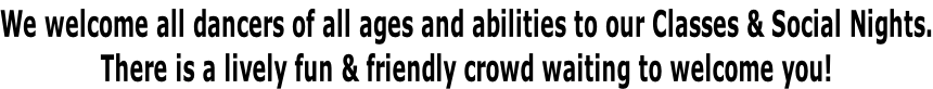 We welcome all dancers of all ages and abilities to our Classes & Social Nights. There is a lively fun & friendly crowd waiting to welcome you!